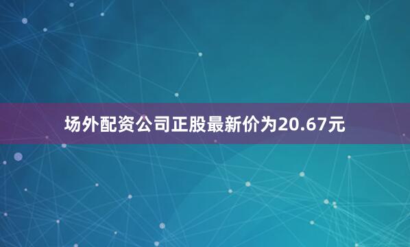 场外配资公司正股最新价为20.67元
