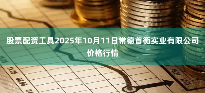 股票配资工具2025年10月11日常德首衡实业有限公司价格行情