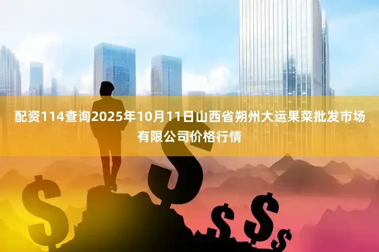 配资114查询2025年10月11日山西省朔州大运果菜批发市场有限公司价格行情