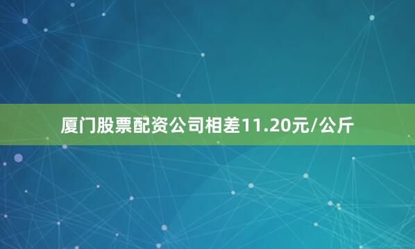 厦门股票配资公司相差11.20元/公斤